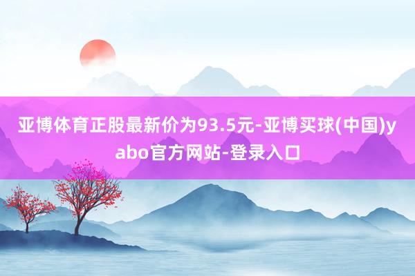 亚博体育正股最新价为93.5元-亚博买球(中国)yabo官方网站-登录入口