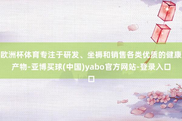 欧洲杯体育专注于研发、坐褥和销售各类优质的健康产物-亚博买球(中国)yabo官方网站-登录入口