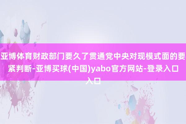 亚博体育财政部门要久了贯通党中央对现模式面的要紧判断-亚博买球(中国)yabo官方网站-登录入口