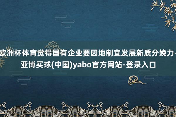 欧洲杯体育觉得国有企业要因地制宜发展新质分娩力-亚博买球(中国)yabo官方网站-登录入口