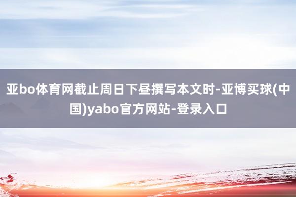 亚bo体育网截止周日下昼撰写本文时-亚博买球(中国)yabo官方网站-登录入口