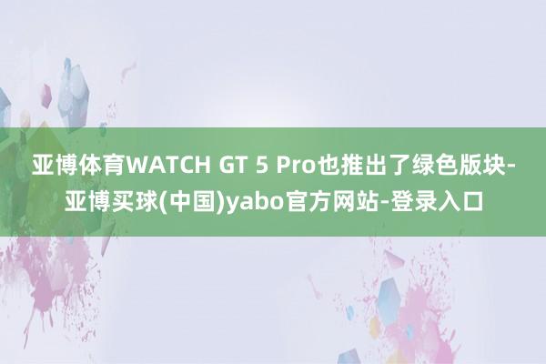 亚博体育WATCH GT 5 Pro也推出了绿色版块-亚博买球(中国)yabo官方网站-登录入口