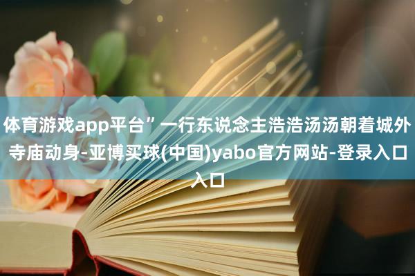 体育游戏app平台”一行东说念主浩浩汤汤朝着城外寺庙动身-亚博买球(中国)yabo官方网站-登录入口