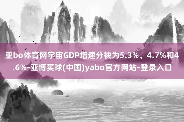 亚bo体育网宇宙GDP增速分袂为5.3%、4.7%和4.6%-亚博买球(中国)yabo官方网站-登录入口