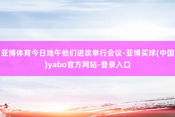 亚博体育今日地午他们进攻举行会议-亚博买球(中国)yabo官方网站-登录入口