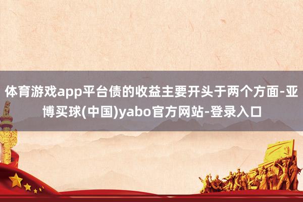 体育游戏app平台债的收益主要开头于两个方面-亚博买球(中国)yabo官方网站-登录入口
