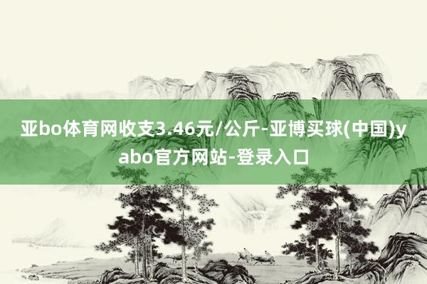 亚bo体育网收支3.46元/公斤-亚博买球(中国)yabo官方网站-登录入口