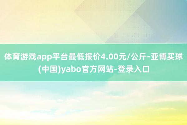 体育游戏app平台最低报价4.00元/公斤-亚博买球(中国)yabo官方网站-登录入口