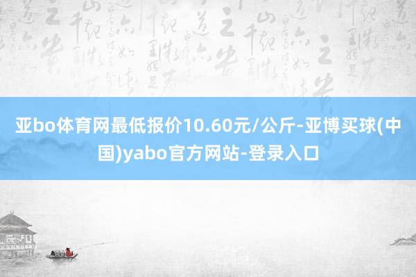 亚bo体育网最低报价10.60元/公斤-亚博买球(中国)yabo官方网站-登录入口