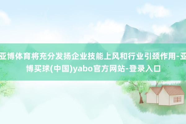 亚博体育将充分发扬企业技能上风和行业引颈作用-亚博买球(中国)yabo官方网站-登录入口