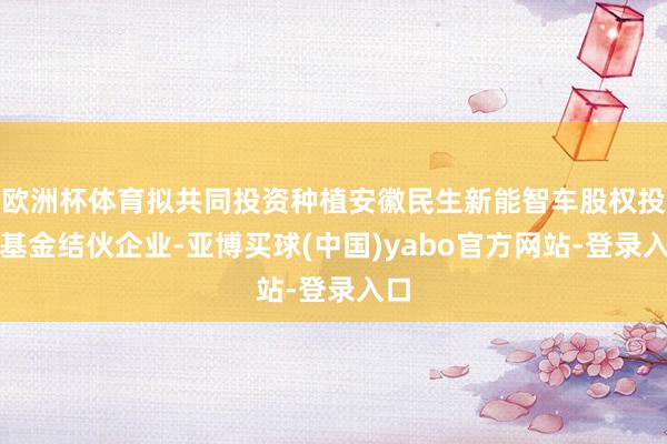 欧洲杯体育拟共同投资种植安徽民生新能智车股权投资基金结伙企业-亚博买球(中国)yabo官方网站-登录入口