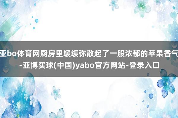 亚bo体育网厨房里缓缓弥散起了一股浓郁的苹果香气-亚博买球(中国)yabo官方网站-登录入口