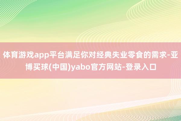 体育游戏app平台满足你对经典失业零食的需求-亚博买球(中国)yabo官方网站-登录入口