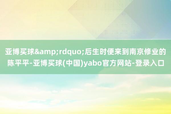 亚博买球&rdquo;后生时便来到南京修业的陈平平-亚博买球(中国)yabo官方网站-登录入口