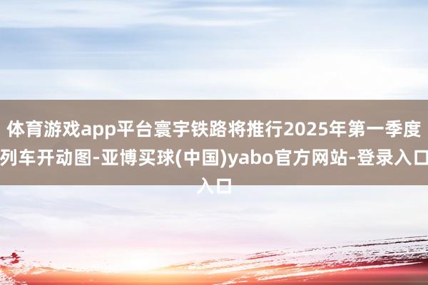 体育游戏app平台寰宇铁路将推行2025年第一季度列车开动图-亚博买球(中国)yabo官方网站-登录入口