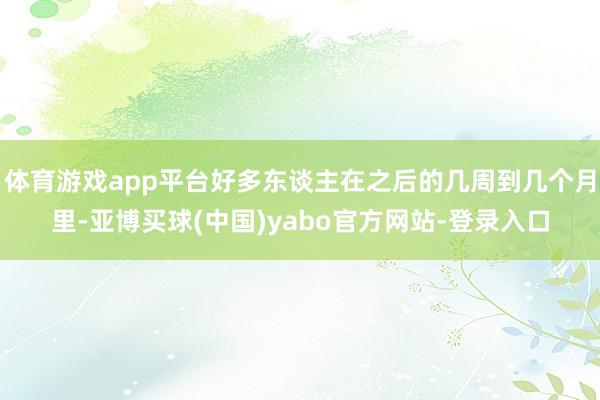 体育游戏app平台好多东谈主在之后的几周到几个月里-亚博买球(中国)yabo官方网站-登录入口