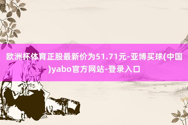 欧洲杯体育正股最新价为51.71元-亚博买球(中国)yabo官方网站-登录入口