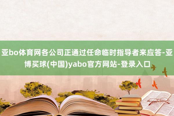 亚bo体育网各公司正通过任命临时指导者来应答-亚博买球(中国)yabo官方网站-登录入口