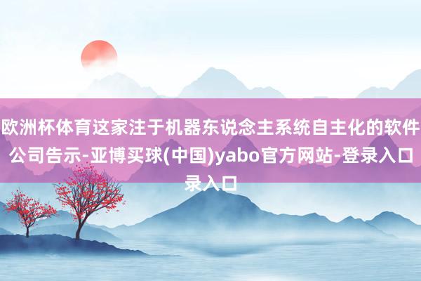 欧洲杯体育这家注于机器东说念主系统自主化的软件公司告示-亚博买球(中国)yabo官方网站-登录入口
