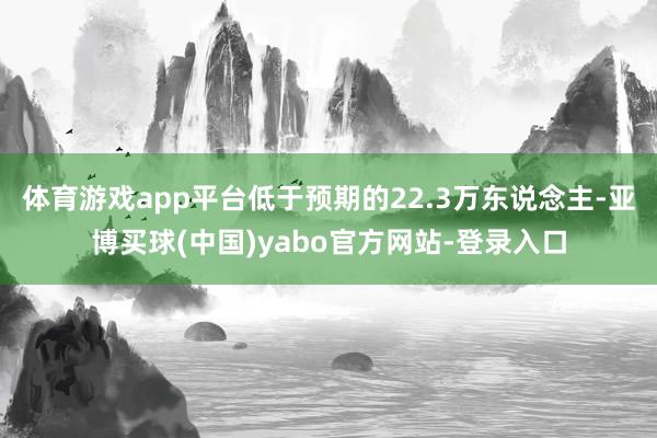 体育游戏app平台低于预期的22.3万东说念主-亚博买球(中国)yabo官方网站-登录入口