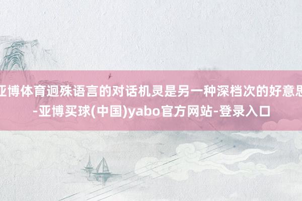 亚博体育迥殊语言的对话机灵是另一种深档次的好意思-亚博买球(中国)yabo官方网站-登录入口