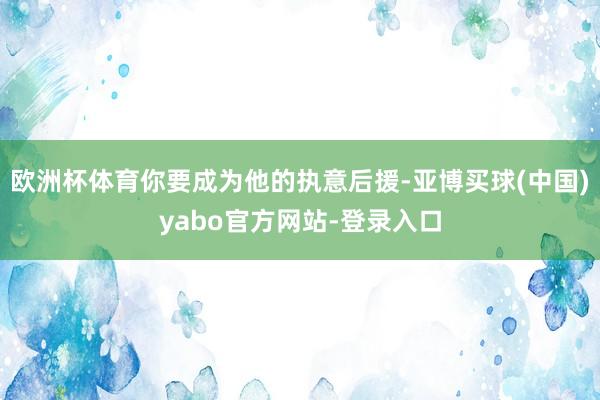 欧洲杯体育你要成为他的执意后援-亚博买球(中国)yabo官方网站-登录入口