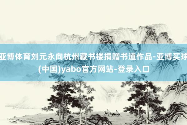 亚博体育刘元永向杭州藏书楼捐赠书道作品-亚博买球(中国)yabo官方网站-登录入口