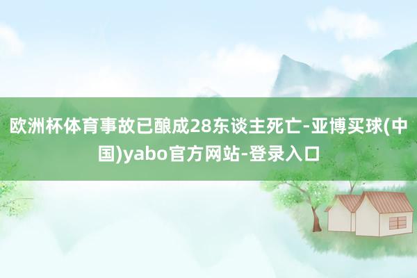 欧洲杯体育事故已酿成28东谈主死亡-亚博买球(中国)yabo官方网站-登录入口