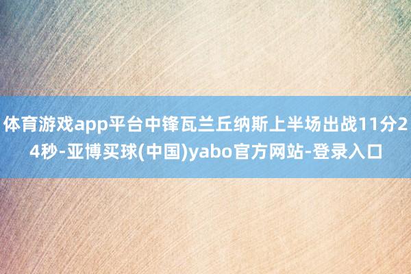 体育游戏app平台中锋瓦兰丘纳斯上半场出战11分24秒-亚博买球(中国)yabo官方网站-登录入口