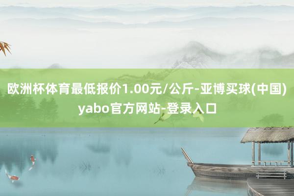 欧洲杯体育最低报价1.00元/公斤-亚博买球(中国)yabo官方网站-登录入口
