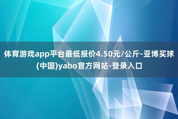 体育游戏app平台最低报价4.50元/公斤-亚博买球(中国)yabo官方网站-登录入口
