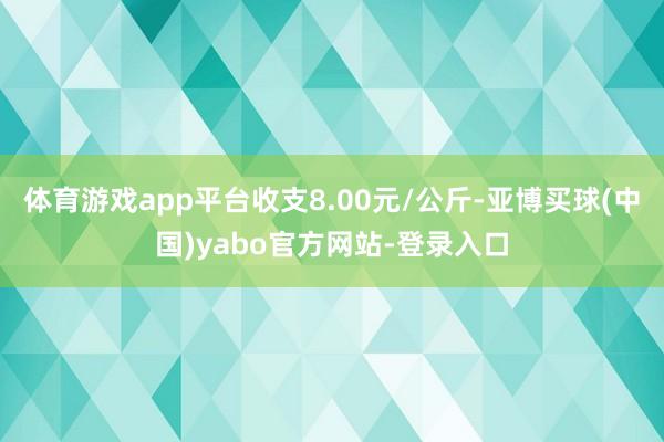 体育游戏app平台收支8.00元/公斤-亚博买球(中国)yabo官方网站-登录入口