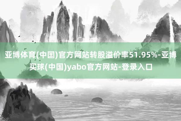 亚博体育(中国)官方网站转股溢价率51.95%-亚博买球(中国)yabo官方网站-登录入口