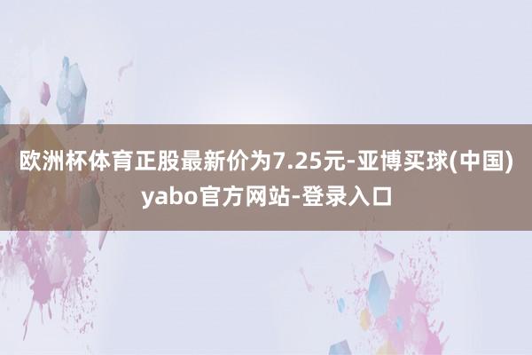 欧洲杯体育正股最新价为7.25元-亚博买球(中国)yabo官方网站-登录入口