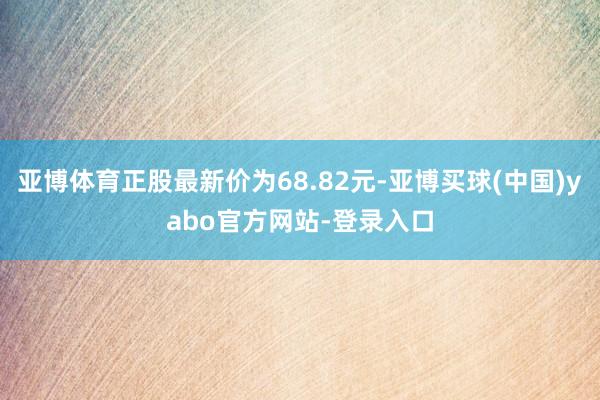 亚博体育正股最新价为68.82元-亚博买球(中国)yabo官方网站-登录入口