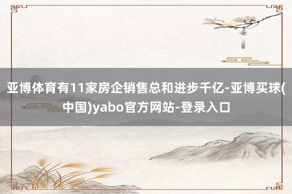 亚博体育有11家房企销售总和进步千亿-亚博买球(中国)yabo官方网站-登录入口