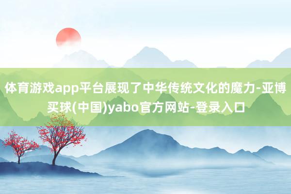 体育游戏app平台展现了中华传统文化的魔力-亚博买球(中国)yabo官方网站-登录入口