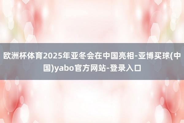 欧洲杯体育2025年亚冬会在中国亮相-亚博买球(中国)yabo官方网站-登录入口