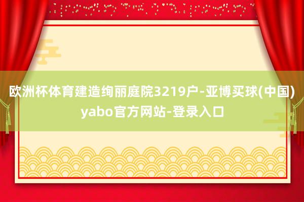 欧洲杯体育建造绚丽庭院3219户-亚博买球(中国)yabo官方网站-登录入口