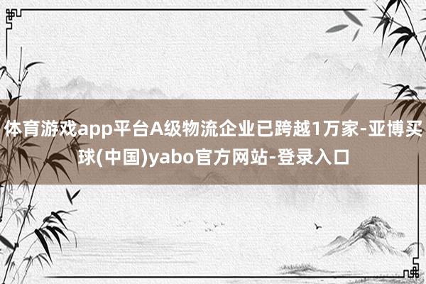 体育游戏app平台A级物流企业已跨越1万家-亚博买球(中国)yabo官方网站-登录入口