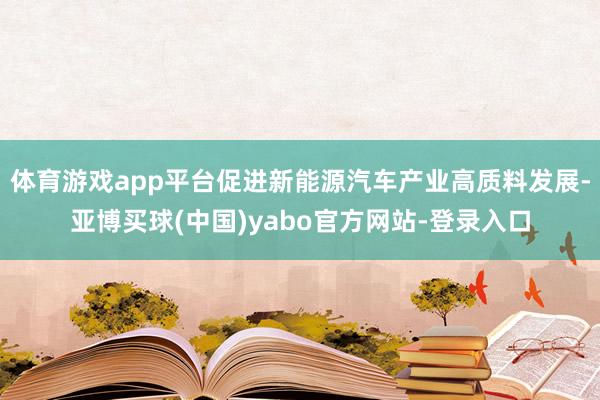 体育游戏app平台促进新能源汽车产业高质料发展-亚博买球(中国)yabo官方网站-登录入口