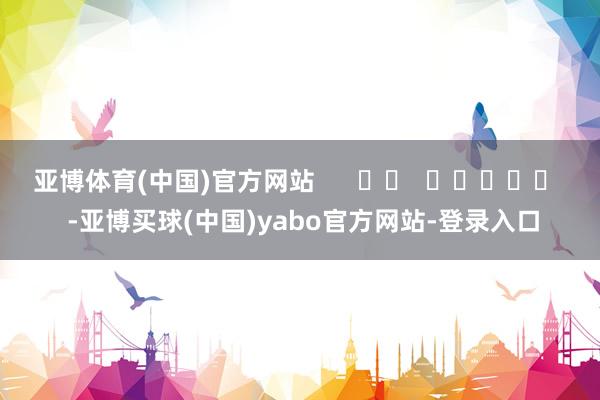 亚博体育(中国)官方网站      		  					  -亚博买球(中国)yabo官方网站-登录入口