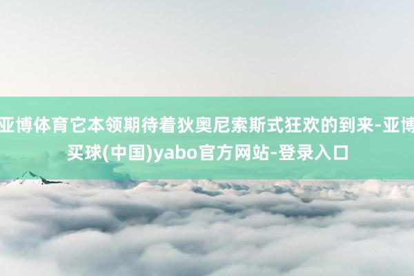亚博体育它本领期待着狄奥尼索斯式狂欢的到来-亚博买球(中国)yabo官方网站-登录入口