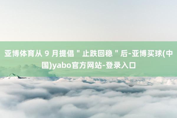 亚博体育从 9 月提倡＂止跌回稳＂后-亚博买球(中国)yabo官方网站-登录入口