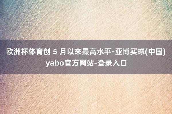 欧洲杯体育创 5 月以来最高水平-亚博买球(中国)yabo官方网站-登录入口