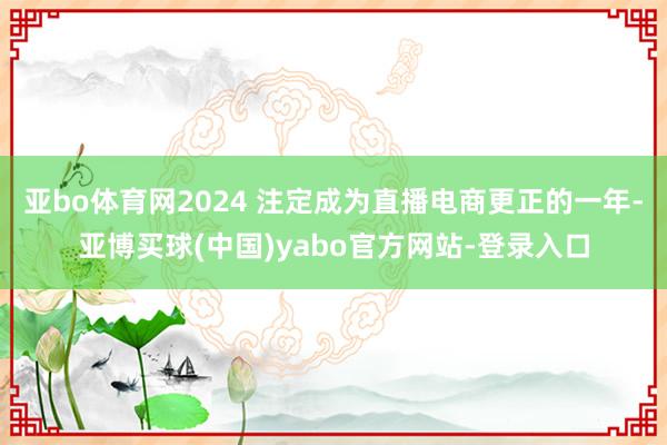 亚bo体育网2024 注定成为直播电商更正的一年-亚博买球(中国)yabo官方网站-登录入口