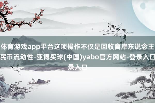 体育游戏app平台这项操作不仅是回收离岸东说念主民币流动性-亚博买球(中国)yabo官方网站-登录入口