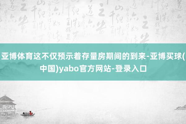 亚博体育这不仅预示着存量房期间的到来-亚博买球(中国)yabo官方网站-登录入口
