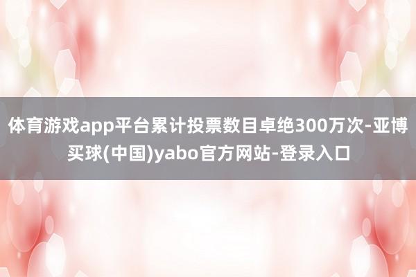 体育游戏app平台累计投票数目卓绝300万次-亚博买球(中国)yabo官方网站-登录入口
