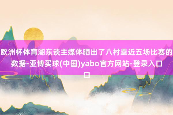 欧洲杯体育湖东谈主媒体晒出了八村塁近五场比赛的数据-亚博买球(中国)yabo官方网站-登录入口